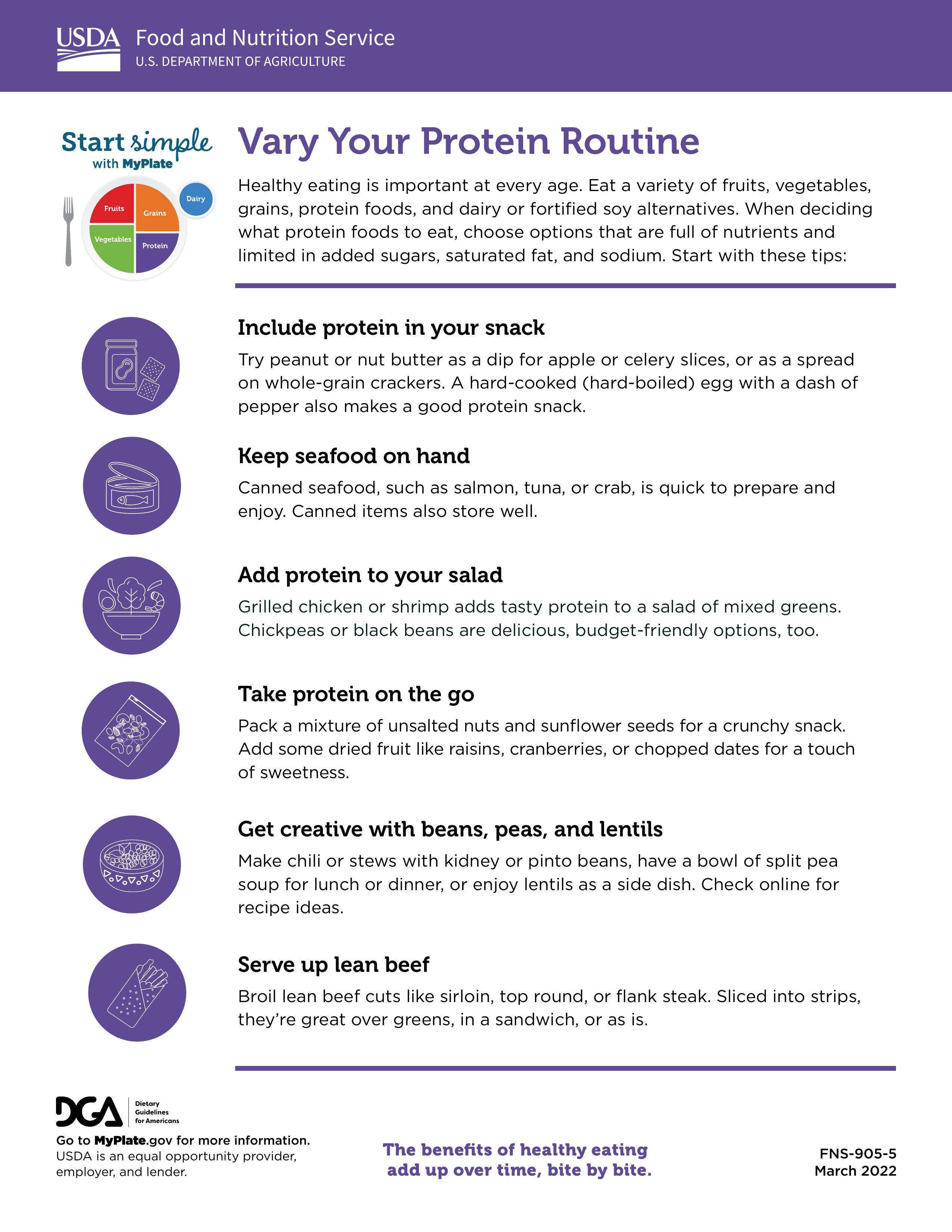 Vary Your Protein Routine Healthy eating is important at every age. Eat a variety of fruits, vegetables, grains, protein foods, and dairy or fortified soy alternatives. When deciding what protein foods to eat, choose options that are full of nutrients and limited in added sugars, saturated fat, and sodium. Start with these tips: Include protein in your snack Try peanut or nut butter as a dip for apple or celery slices, or as a spread on whole-grain crackers. A hard-cooked (hard-boiled) egg with a dash of pepper also makes a good protein snack Keep seafood on hand Canned seafood, such as salmon, tuna, or crab, is quick to prepare and enjoy. Canned items also store well. Add protein to your salad Grilled chicken or shrimp adds tasty protein to a salad of mixed greens. Chickpeas or black beans are delicious, budget-friendly options, too Take protein on the go Pack a mixture of unsalted nuts and sunflower seeds for a crunchy snack. Add some dried fruit like raisins, cranberries, or chopped dates for a touch of sweetness Get creative with beans, peas, and lentils Make chili or stews with kidney or pinto beans, have a bowl of split pea soup for lunch or dinner, or enjoy lentils as a side dish. Check online for recipe ideas. Serve up lean beef Broil lean beef cuts like sirloin, top round, or flank steak, Sliced into strips, they're great over greens, in a sandwich, or as is.